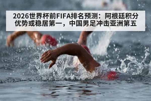 2026世界杯前FIFA排名预测：阿根廷积分优势或稳居第一，中国男足冲击亚洲第五